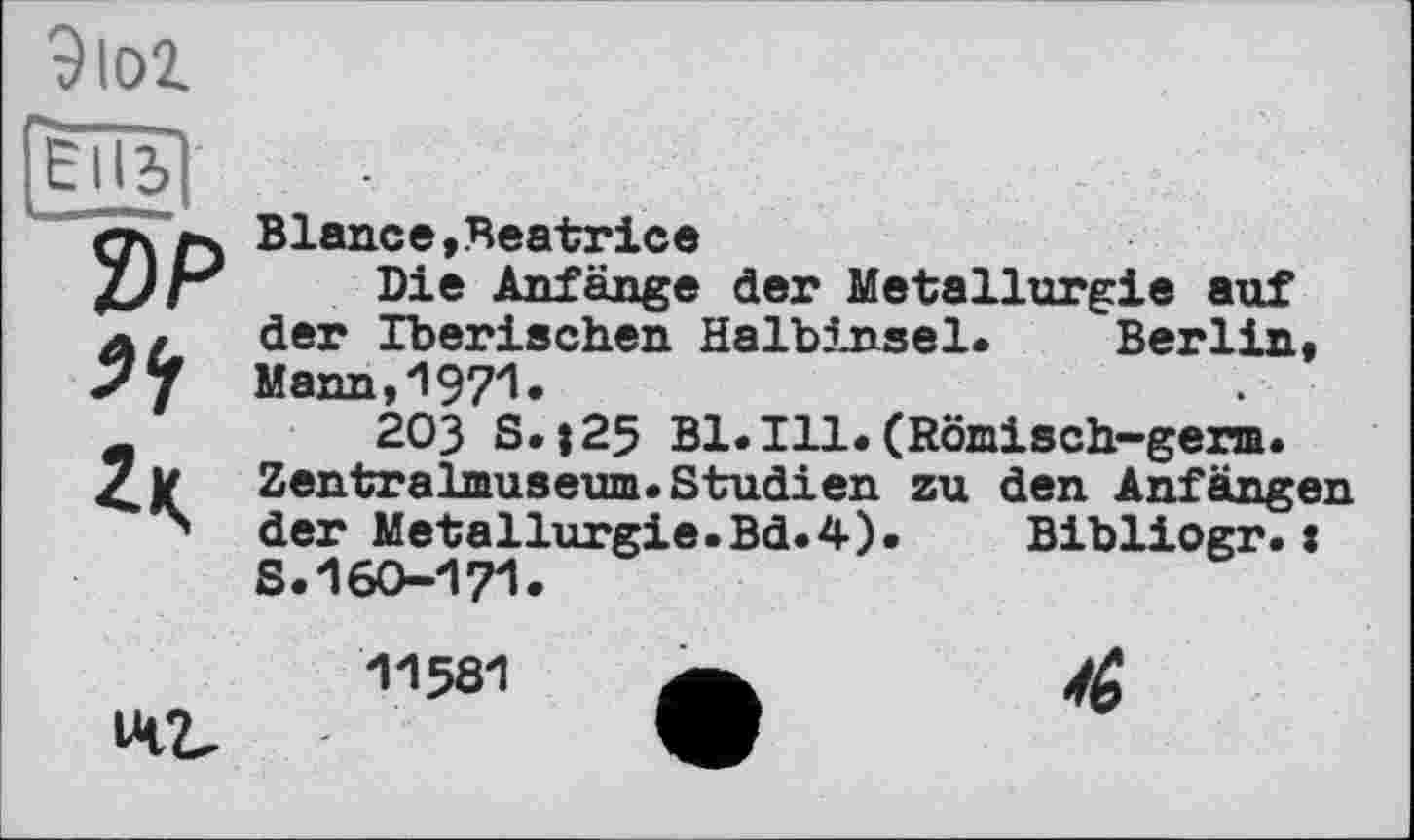 ﻿9 loi
2)P
Blan.ce, Beatrice
Die Anfänge der Metallurgie auf der Iberischen Halb5jasel. Berlin, Mann . 'I97I •
203 sl|25 Bl.Ill.(Römisch-germ. Zentralmuseum.Studien zu den Anfängen der Metallurgie.Bd.4).	Bibliogr.:
S.160-171-
1-1581 a
142,	9